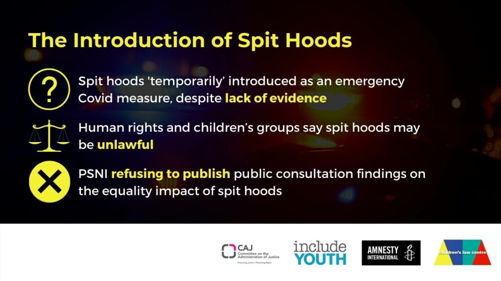 Image read: The introduction of spit and bite hoods. 1) Spit hoods 'temporarily' introduced as an emergency covid measure, despite lack of evidence; 2) Human rights and children's groups say spit hoods may be unlawful; 3) PSNI refusing to publish public consultation findings on the equality impact of spit hoods