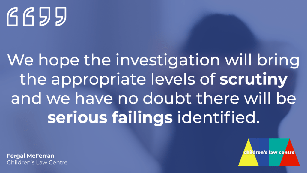 Image of scared child with a pull quote from Fergal McFerran reading: "We hope the investigation will bring appropriate levels of scrutiny and we have no doubt there will be serious failings identified."